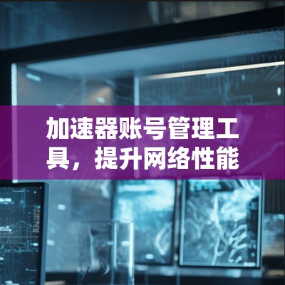 加速器账号管理工具,提升网络性能的关键 加速器账号管理工具,提升网络性能的关键