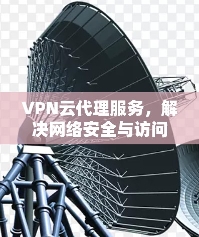 VPN云代理服务，解决网络安全与访问问题的高效解决方案