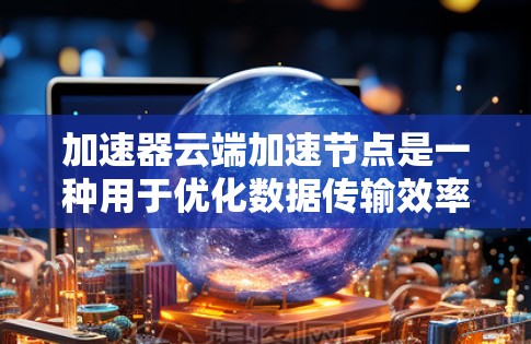 加速器云端加速节点是一种用于优化数据传输效率和加快云端应用性能的技术，通过部署在云平台上的加速节点，实现数据在网络中的高效传输和快速访问。以下是对加速器云端加速节点的详细分析