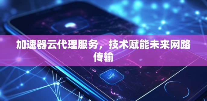 加速器云代理服务,技术赋能未来网路传输 加速器云代理服务,技术赋能未来网路传输