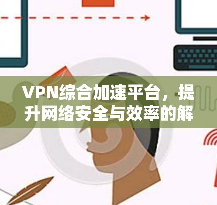 VPN综合加速平台，提升网络安全与效率的解决方案