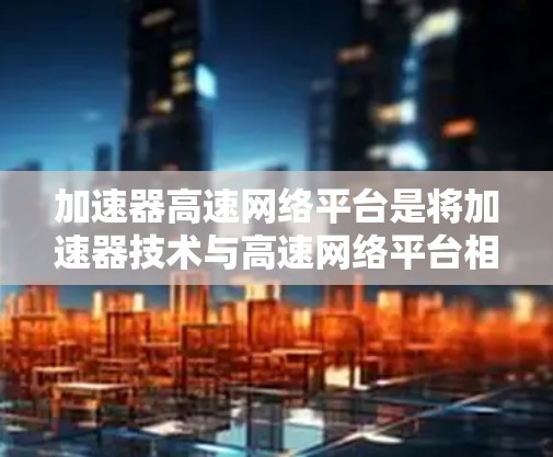 加速器高速网络平台是将加速器技术与高速网络平台相结合的一种创新解决方案，旨在优化数据中心的性能，提升数据处理和传输效率。以下是对其工作原理、组成部分、应用场景以及挑战的详细分析