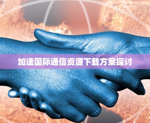 加速国际通信资源下载方案探讨