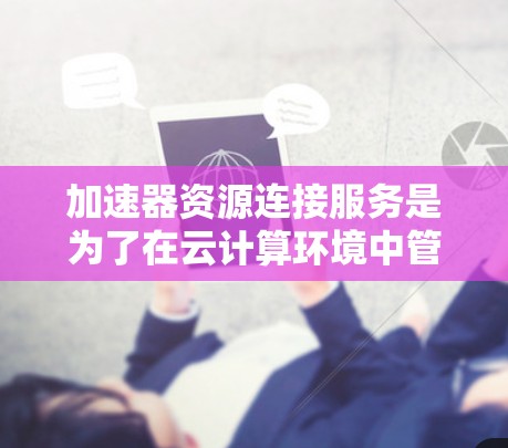 加速器资源连接服务是为了在云计算环境中管理和连接加速器资源而设计的。以下是对该服务的详细分析和总结 加速器资源连接服务是为了在云计算环境中管理和连接加速器资源而设计的。以下是对该服务的详细分析和总结