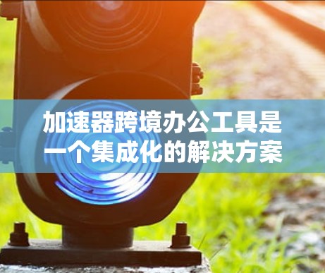 加速器跨境办公工具是一个集成化的解决方案，旨在帮助企业在全球范围内高效地进行数据处理、模型训练和协作工作。以下是该工具的详细分析