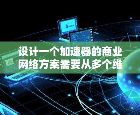设计一个加速器的商业网络方案需要从多个维度进行综合考量,确保方案不仅技术先进,还能满足市场需求并具有商业可行性。以下是一个结构化的方案总结