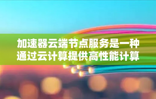 加速器云端节点服务是一种通过云计算提供高性能计算资源的解决方案,专为处理计算密集型任务而设计。以下是对该服务的详细分析和总结