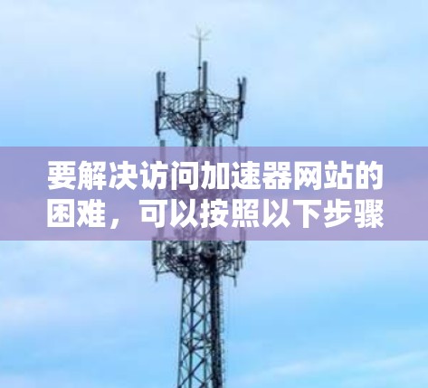 要解决访问加速器网站的困难，可以按照以下步骤进行排查和解决