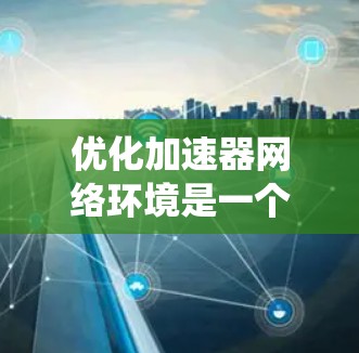 优化加速器网络环境是一个复杂的过程，涉及多个方面。以下是对该过程的系统化总结