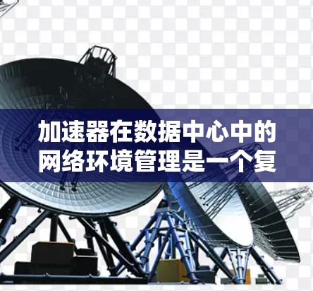 加速器在数据中心中的网络环境管理是一个复杂而多层次的任务，涉及多个关键领域。以下是对加速器网络环境管理的详细分析