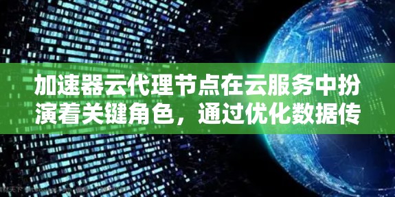 加速器云代理节点在云服务中扮演着关键角色，通过优化数据传输和减少延迟，显著提升了用户体验。以下是对加速器云代理节点的详细分析和总结