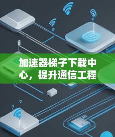加速器梯子下载中心，提升通信工程效率的关键技术