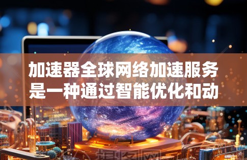 加速器全球网络加速服务是一种通过智能优化和动态管理来提高数据传输效率的技术，专为解决跨国数据传输中的延迟、带宽限制和网络不稳定问题而设计。以下是对该服务的详细分析