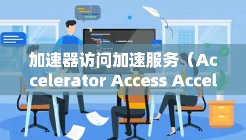 加速器访问加速服务（Accelerator Access Acceleration Service）通常指通过部署加速器来优化网络访问性能，提升数据传输速度和响应时间。以下是一些相关的关键点和解释