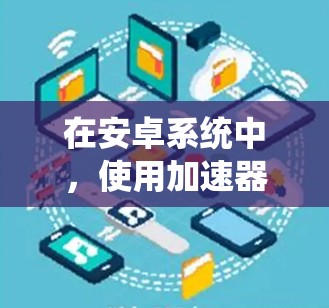在安卓系统中,使用加速器可以有效提升手机的性能,但需要谨慎选择和配置。以下是详细的步骤和注意事项