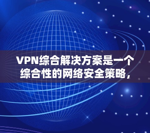 VPN综合解决方案是一个综合性的网络安全策略，旨在为企业和个人提供安全的远程访问和数据保护。以下是对VPN综合解决方案的详细分步解释
