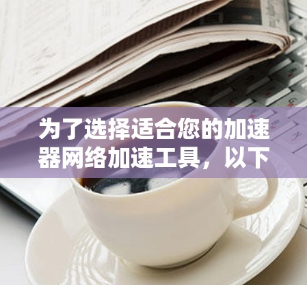 为了选择适合您的加速器网络加速工具,以下是一份详细的总结和建议 为了选择适合您的加速器网络加速工具,以下是一份详细的总结和建议