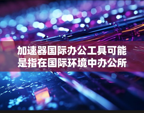 加速器国际办公工具可能是指在国际环境中办公所需的各种工具和资源，旨在帮助个人或团队更高效地进行跨国合作和沟通。以下是一些常用的国际办公工具和资源，供你参考