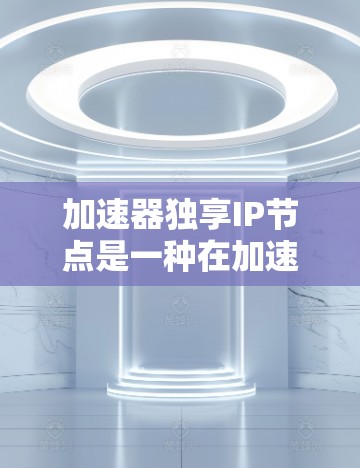 加速器独享IP节点是一种在加速器中专门分配的IP地址，用于优化网络流量管理和内容分发。以下是对这一概念的详细分析