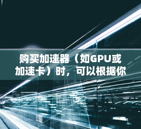 购买加速器（如GPU或加速卡）时，可以根据你的需求和预算选择合适的型号和品牌。以下是一些常见的加速器购买建议