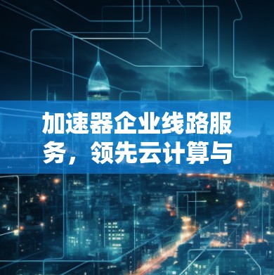 加速器企业线路服务，领先云计算与数据中心网速突破