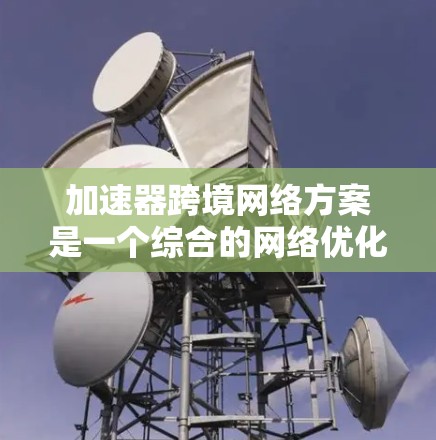 加速器跨境网络方案是一个综合的网络优化解决方案，旨在提升跨国数据传输的效率和可靠性。以下是对该方案的详细分析和总结