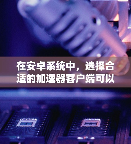 在安卓系统中，选择合适的加速器客户端可以帮助优化手机性能或增强功能，但需要注意选择合规、安全的应用程序。以下是一些知名的加速器客户端及其特点，供你参考