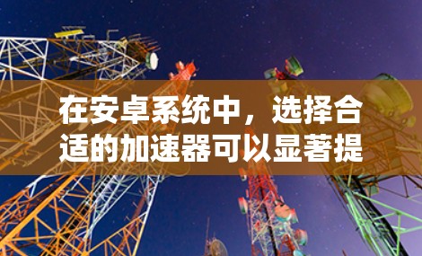 在安卓系统中，选择合适的加速器可以显著提升手机的性能和稳定性。以下是针对加速器稳定版本的详细分析和建议