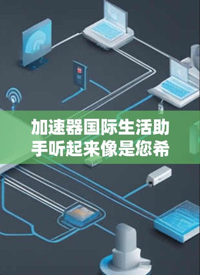 加速器国际生活助手听起来像是您希望通过某种方式加速您的国际生活，比如跨国搬迁、留学、国际商务合作等方面的需求。以下是一些可能的解释和建议